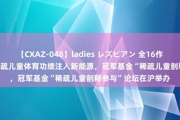 【CXAZ-048】ladies レズビアン 全16作品 PartIV 4時間 为稀疏儿童体育功绩注入新能源，冠军基金“稀疏儿童剖释参与”论坛在沪举办