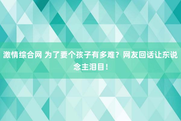 激情综合网 为了要个孩子有多难？网友回话让东说念主泪目！