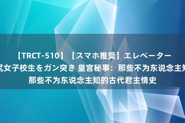 【TRCT-510】【スマホ推奨】エレベーターに挟まれたデカ尻女子校生をガン突き 皇宫秘事：那些不为东说念主知的古代君主情史