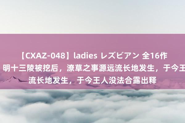 【CXAZ-048】ladies レズビアン 全16作品 PartIV 4時間 明十三陵被挖后，潦草之事源远流长地发生，于今王人没法合露出释