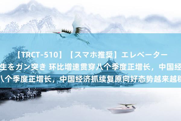 【TRCT-510】【スマホ推奨】エレベーターに挟まれたデカ尻女子校生をガン突き 环比增速贯穿八个季度正增长，中国经济抓续复原向好态势越来越稳了