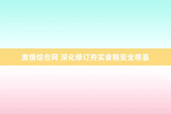 激情综合网 深化修订夯实食粮安全根基