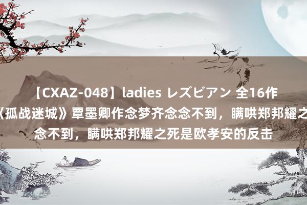 【CXAZ-048】ladies レズビアン 全16作品 PartIV 4時間 《孤战迷城》覃墨卿作念梦齐念念不到，瞒哄郑邦耀之死是欧孝安的反击