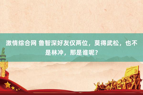 激情综合网 鲁智深好友仅两位，莫得武松，也不是林冲，那是谁呢？