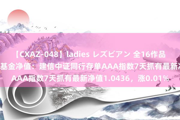 【CXAZ-048】ladies レズビアン 全16作品 PartIV 4時間 7月26日基金净值：建信中证同行存单AAA指数7天抓有最新净值1.0436，涨0.01%