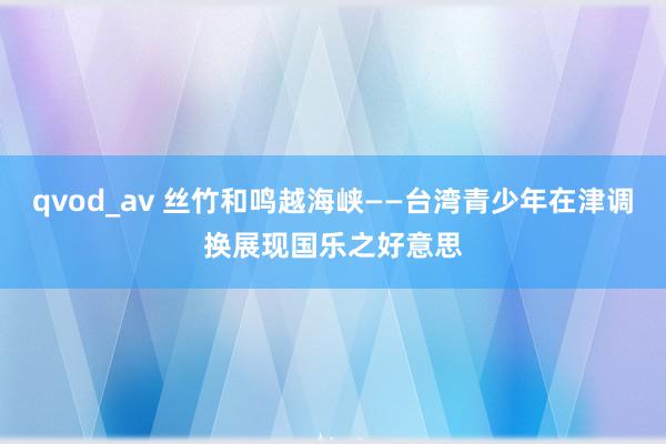 qvod_av 丝竹和鸣越海峡——台湾青少年在津调换展现国乐之好意思