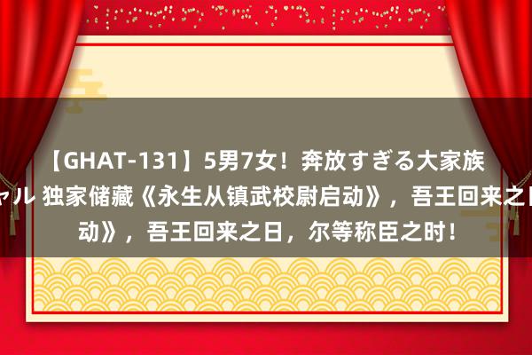 【GHAT-131】5男7女！奔放すぎる大家族 春の2時間スペシャル 独家储藏《永生从镇武校尉启动》，吾王回来之日，尔等称臣之时！