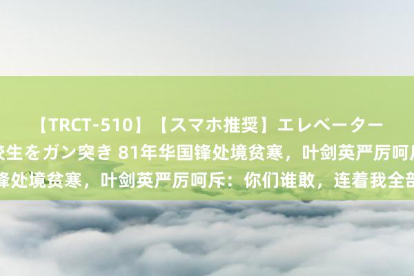 【TRCT-510】【スマホ推奨】エレベーターに挟まれたデカ尻女子校生をガン突き 81年华国锋处境贫寒，叶剑英严厉呵斥：你们谁敢，连着我全部