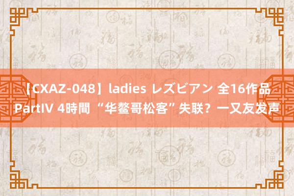 【CXAZ-048】ladies レズビアン 全16作品 PartIV 4時間 “华鳌哥松客”失联？一又友发声