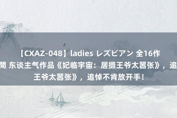 【CXAZ-048】ladies レズビアン 全16作品 PartIV 4時間 东谈主气作品《妃临宇宙：居摄王爷太嚣张》，追悼不肯放开手！