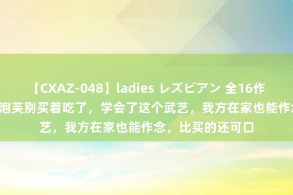 【CXAZ-048】ladies レズビアン 全16作品 PartIV 4時間 泡芙别买着吃了，学会了这个武艺，我方在家也能作念，比买的还可口