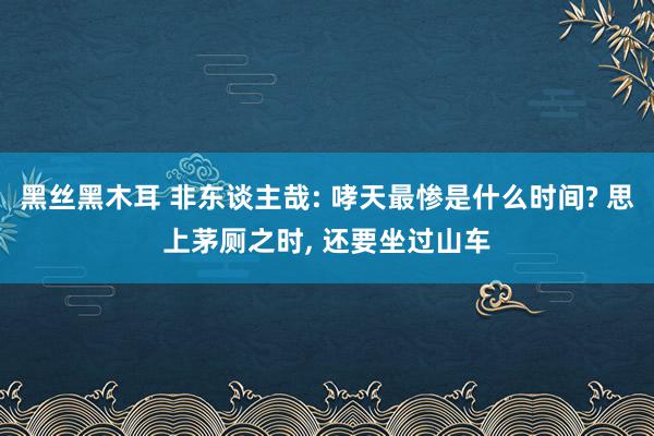 黑丝黑木耳 非东谈主哉: 哮天最惨是什么时间? 思上茅厕之时, 还要坐过山车