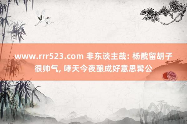 www.rrr523.com 非东谈主哉: 杨戬留胡子很帅气, 哮天今夜酿成好意思髯公