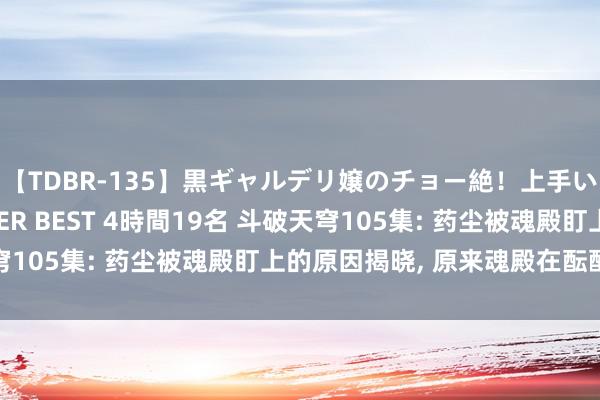 【TDBR-135】黒ギャルデリ嬢のチョー絶！上手いフェラチオ！！SUPER BEST 4時間19名 斗破天穹105集: 药尘被魂殿盯上的原因揭晓, 原来魂殿在酝酿霸术