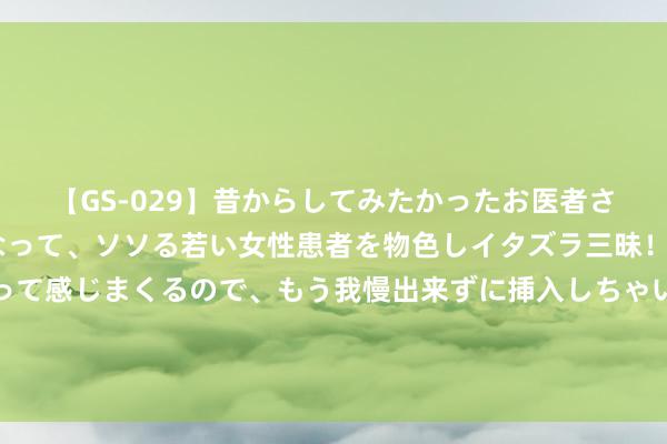 【GS-029】昔からしてみたかったお医者さんゴッコ ニセ医者になって、ソソる若い女性患者を物色しイタズラ三昧！パンツにシミまで作って感じまくるので、もう我慢出来ずに挿入しちゃいました。ああ、昔から憧れていたお医者さんゴッコをついに達成！ 必追动漫推选