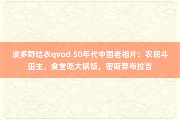 波多野结衣qvod 50年代中国老相片：农民斗田主，食堂吃大锅饭，密斯穿布拉吉