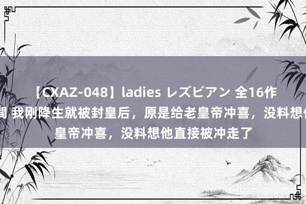 【CXAZ-048】ladies レズビアン 全16作品 PartIV 4時間 我刚降生就被封皇后，原是给老皇帝冲喜，没料想他直接被冲走了