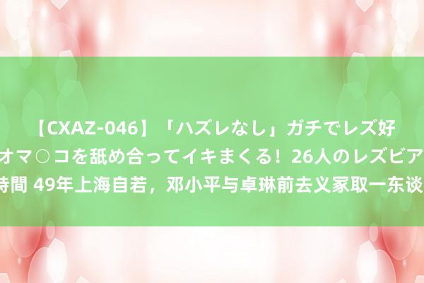 【CXAZ-046】「ハズレなし」ガチでレズ好きなお姉さんたちがオマ○コを舐め合ってイキまくる！26人のレズビアン 2 4時間 49年上海自若，邓小平与卓琳前去义冢取一东谈主遗骨安放，此东谈主为谁？