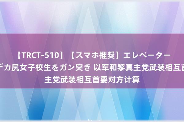 【TRCT-510】【スマホ推奨】エレベーターに挟まれたデカ尻女子校生をガン突き 以军和黎真主党武装相互首要对方计算