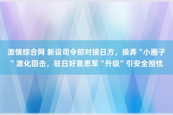 激情综合网 新设司令部对接日方，操弄“小圈子”激化回击，驻日好意思军“升级”引安全担忧