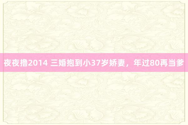 夜夜撸2014 三婚抱到小37岁娇妻，年过80再当爹