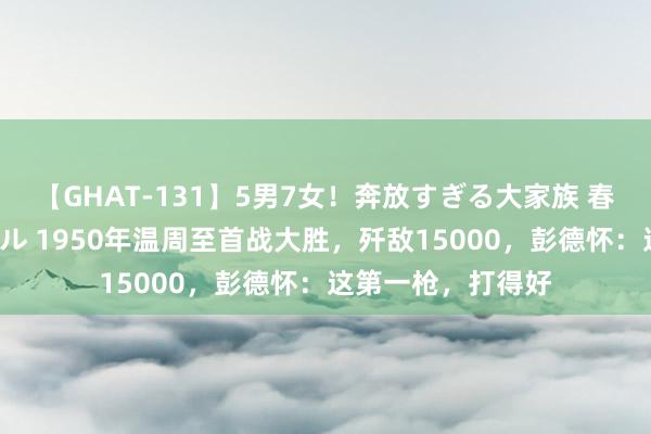 【GHAT-131】5男7女！奔放すぎる大家族 春の2時間スペシャル 1950年温周至首战大胜，歼敌15000，彭德怀：这第一枪，打得好