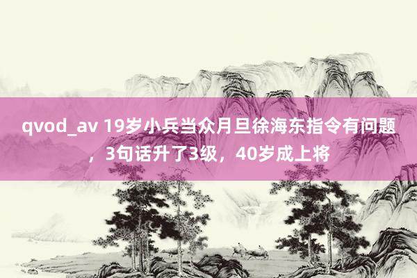 qvod_av 19岁小兵当众月旦徐海东指令有问题，3句话升了3级，40岁成上将