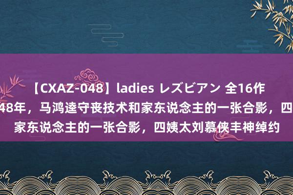 【CXAZ-048】ladies レズビアン 全16作品 PartIV 4時間 1948年，马鸿逵守丧技术和家东说念主的一张合影，四姨太刘慕侠丰神绰约