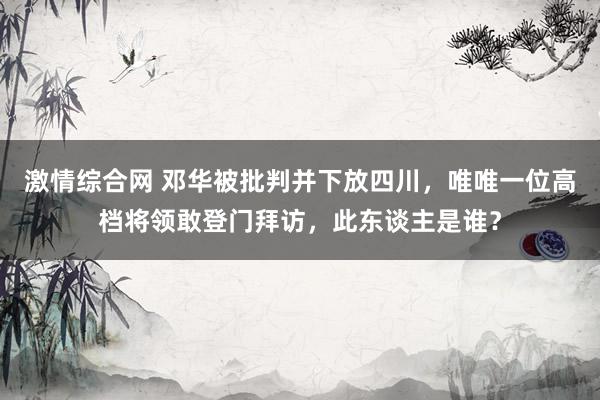 激情综合网 邓华被批判并下放四川，唯唯一位高档将领敢登门拜访，此东谈主是谁？