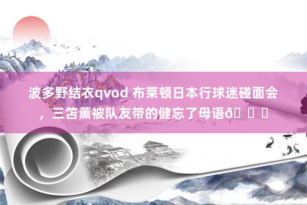 波多野结衣qvod 布莱顿日本行球迷碰面会，三笘薰被队友带的健忘了母语😄