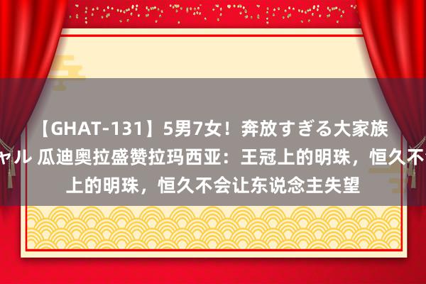 【GHAT-131】5男7女！奔放すぎる大家族 春の2時間スペシャル 瓜迪奥拉盛赞拉玛西亚：王冠上的明珠，恒久不会让东说念主失望