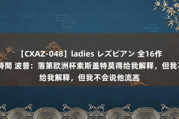 【CXAZ-048】ladies レズビアン 全16作品 PartIV 4時間 波普：落第欧洲杯索斯盖特莫得给我解释，但我不会说他流言