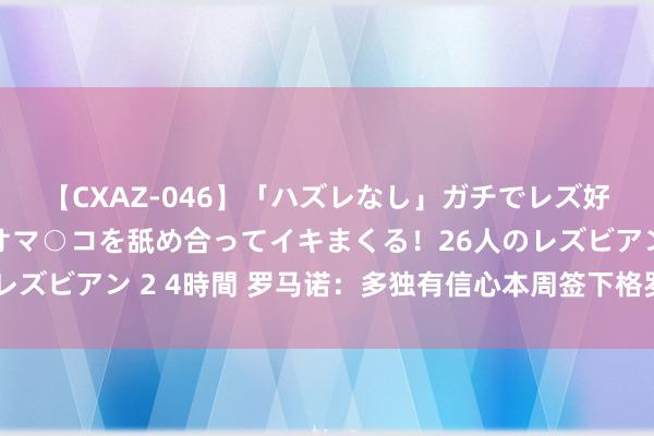 【CXAZ-046】「ハズレなし」ガチでレズ好きなお姉さんたちがオマ○コを舐め合ってイキまくる！26人のレズビアン 2 4時間 罗马诺：多独有信心本周签下格罗斯和扬库托