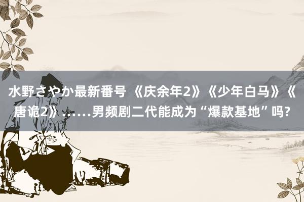 水野さやか最新番号 《庆余年2》《少年白马》《唐诡2》……男频剧二代能成为“爆款基地”吗?