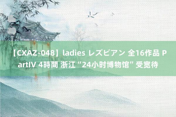 【CXAZ-048】ladies レズビアン 全16作品 PartIV 4時間 浙江“24小时博物馆”受宽待