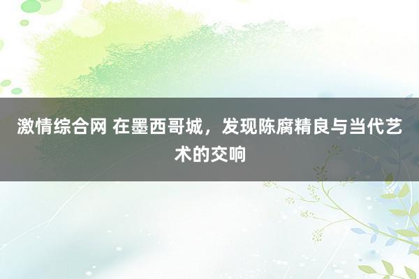 激情综合网 在墨西哥城，发现陈腐精良与当代艺术的交响