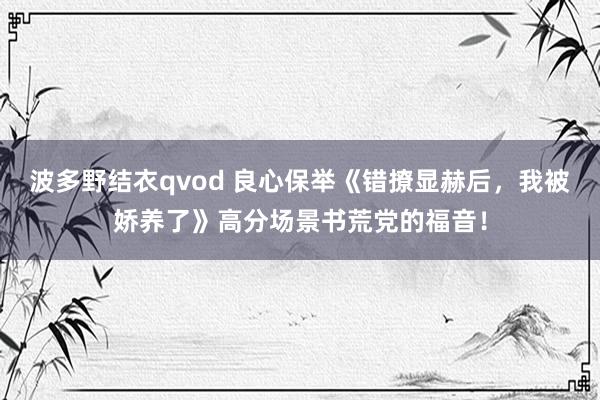 波多野结衣qvod 良心保举《错撩显赫后，我被娇养了》高分场景书荒党的福音！