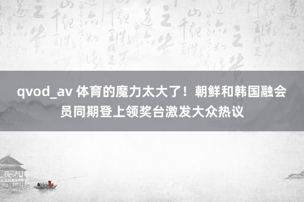 qvod_av 体育的魔力太大了！朝鲜和韩国融会员同期登上领奖台激发大众热议