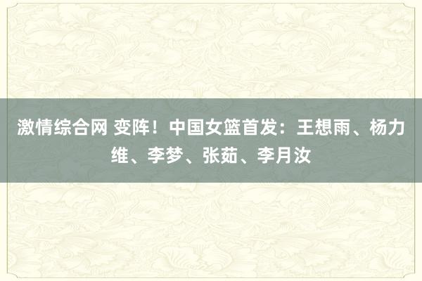 激情综合网 变阵！中国女篮首发：王想雨、杨力维、李梦、张茹、李月汝