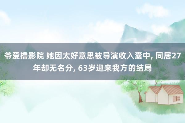 爷爱撸影院 她因太好意思被导演收入囊中, 同居27年却无名分, 63岁迎来我方的结局