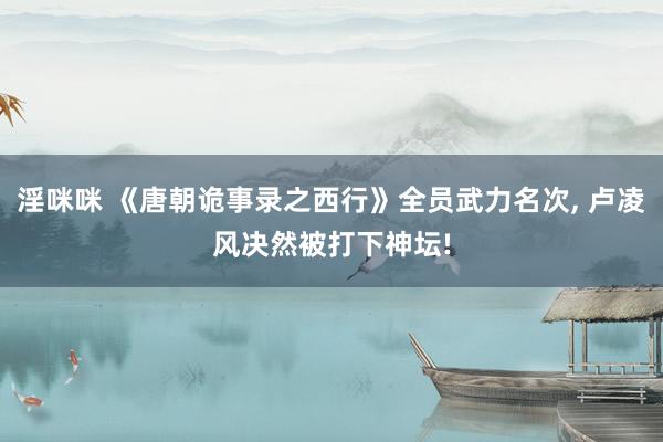 淫咪咪 《唐朝诡事录之西行》全员武力名次, 卢凌风决然被打下神坛!