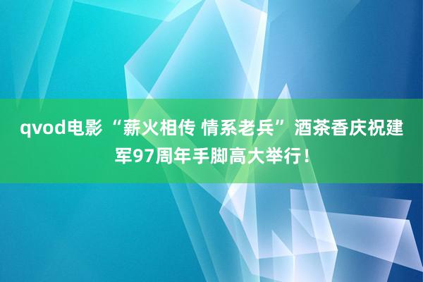 qvod电影 “薪火相传 情系老兵” 酒茶香庆祝建军97周年手脚高大举行！