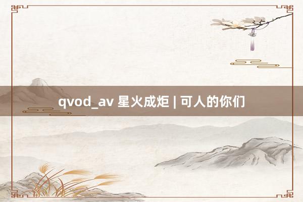 qvod_av 星火成炬 | 可人的你们