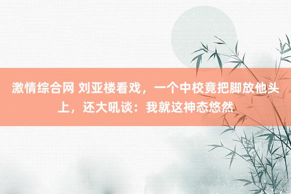 激情综合网 刘亚楼看戏，一个中校竟把脚放他头上，还大吼谈：我就这神态悠然