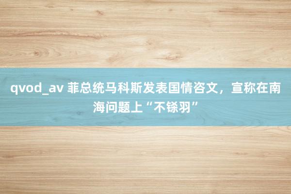 qvod_av 菲总统马科斯发表国情咨文，宣称在南海问题上“不铩羽”