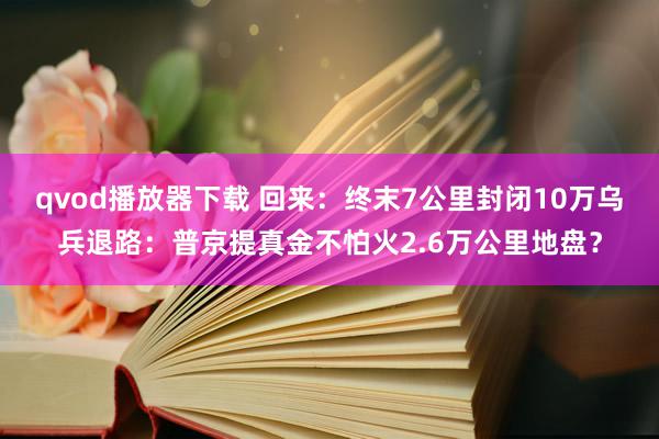 qvod播放器下载 回来：终末7公里封闭10万乌兵退路：普京提真金不怕火2.6万公里地盘？