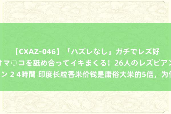 【CXAZ-046】「ハズレなし」ガチでレズ好きなお姉さんたちがオマ○コを舐め合ってイキまくる！26人のレズビアン 2 4時間 印度长粒香米价钱是庸俗大米的5倍，为何我国不大面积栽培？