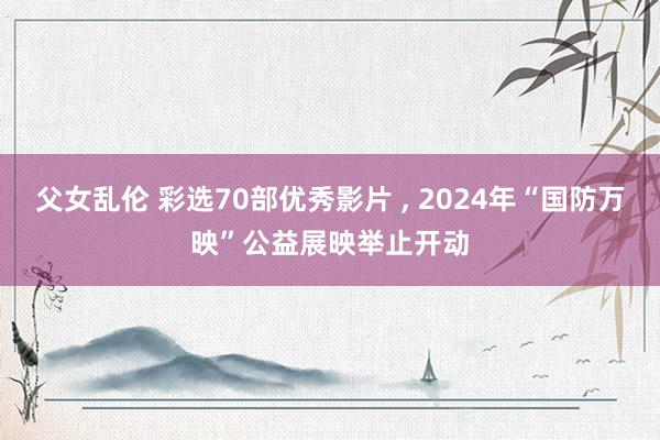 父女乱伦 彩选70部优秀影片 , 2024年“国防万映”公益展映举止开动