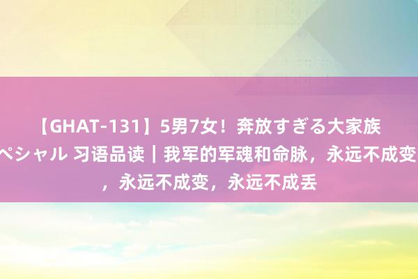 【GHAT-131】5男7女！奔放すぎる大家族 春の2時間スペシャル 习语品读｜我军的军魂和命脉，永远不成变，永远不成丢