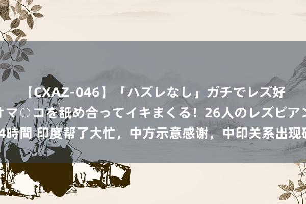 【CXAZ-046】「ハズレなし」ガチでレズ好きなお姉さんたちがオマ○コを舐め合ってイキまくる！26人のレズビアン 2 4時間 印度帮了大忙，中方示意感谢，中印关系出现破冰，好意思对印措辞变了